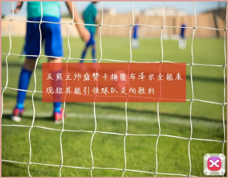 灰熊主帅盛赞卡梅隆布泽尔全能表现称其能引领球队走向胜利