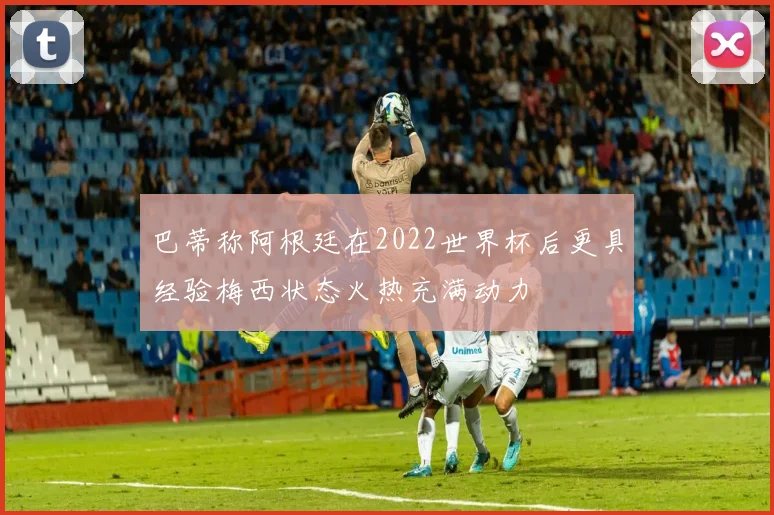 巴蒂称阿根廷在2022世界杯后更具经验梅西状态火热充满动力