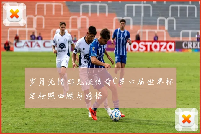 岁月无情却见证传奇C罗六届世界杯定妆照回顾与感悟