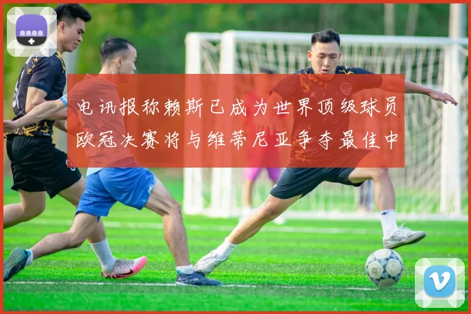 电讯报称赖斯已成为世界顶级球员欧冠决赛将与维蒂尼亚争夺最佳中场称号