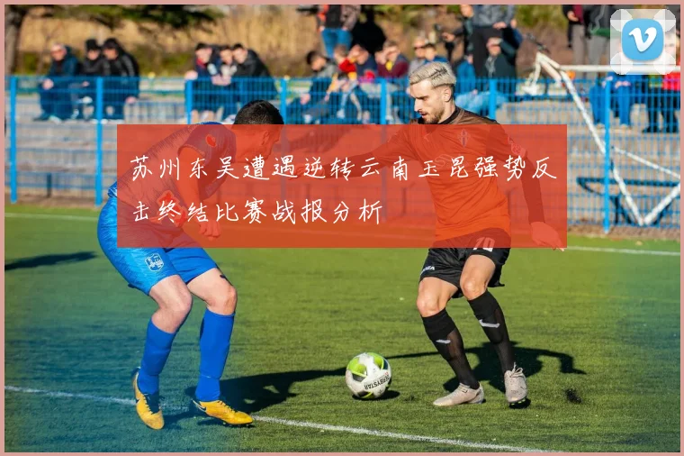 苏州东吴遭遇逆转云南玉昆强势反击终结比赛战报分析