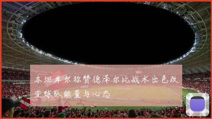 本坦库尔称赞德泽尔比战术出色改变球队能量与心态