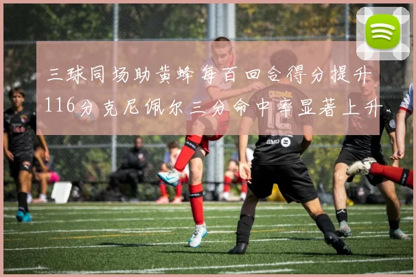 三球同场助黄蜂每百回合得分提升116分克尼佩尔三分命中率显著上升近10