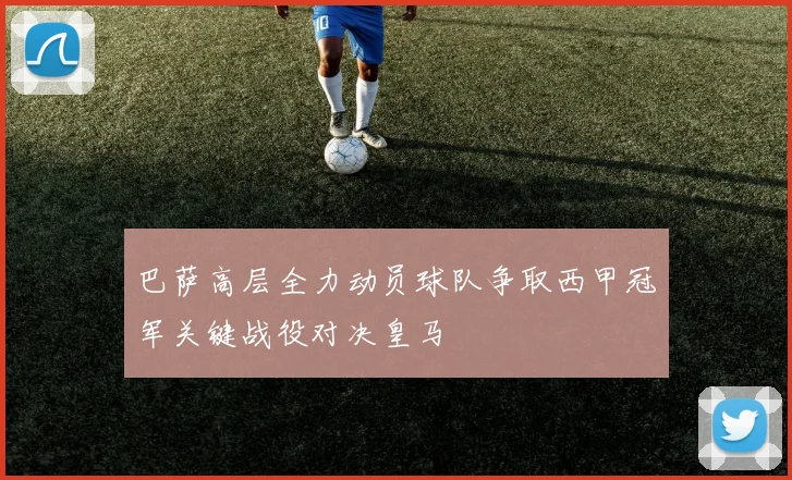 巴萨高层全力动员球队争取西甲冠军关键战役对决皇马