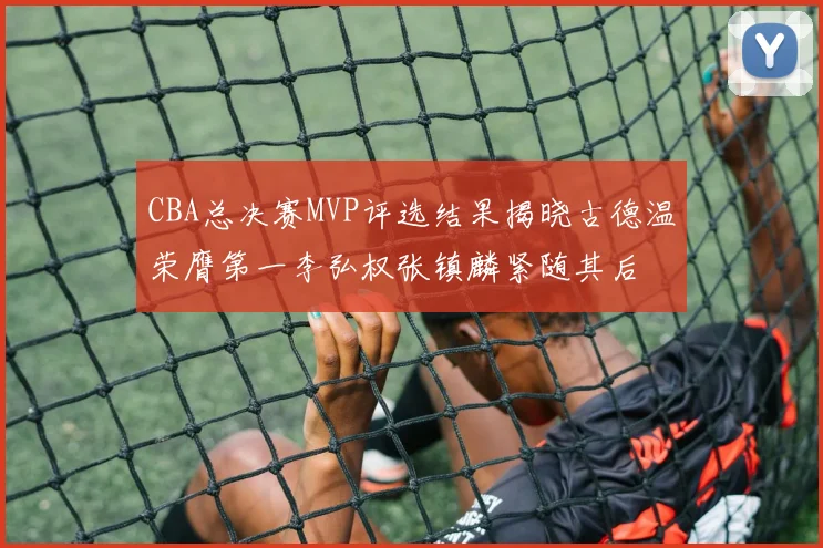 CBA总决赛MVP评选结果揭晓古德温荣膺第一李弘权张镇麟紧随其后