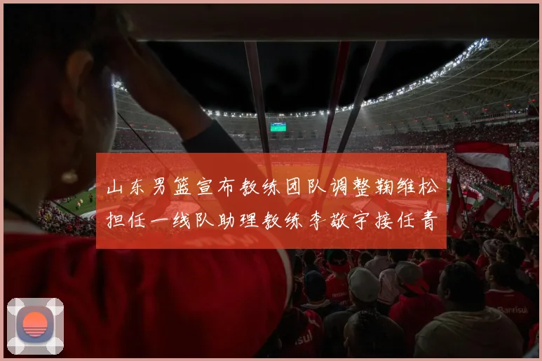 山东男篮宣布教练团队调整鞠维松担任一线队助理教练李敬宇接任青年队主教练